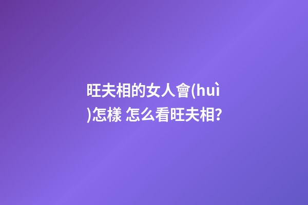 旺夫相的女人會(huì)怎樣 怎么看旺夫相？